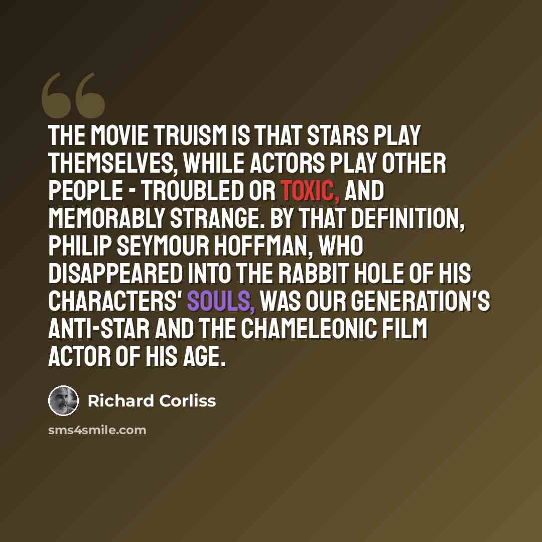 “The movie truism is that stars play themselves, while actors play other people - troubled or toxic, and memorably strange. By that definition, Philip Seymour Hoffman, who disappeared into the rabbit hole of his characters' souls, was our generation's anti-star and the chameleonic film actor of his…” quote by Richard Corliss