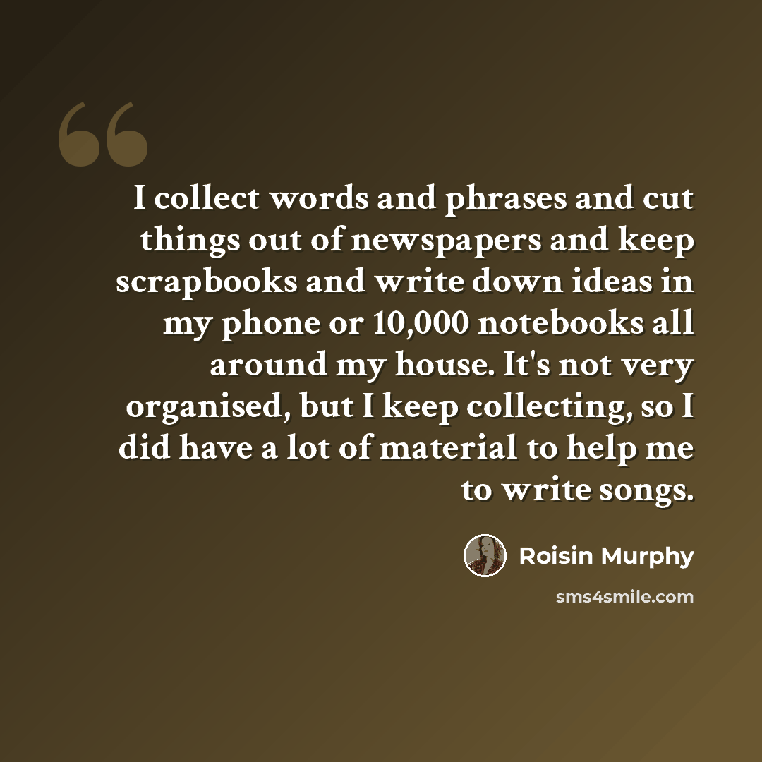 “I collect words and phrases and cut things out of newspapers and keep scrapbooks and write down ideas in my phone or 10,000 notebooks all around my house. It's not very organised, but I keep collecting, so I did have a lot of material to help me to write songs.” quote by Roisin Murphy