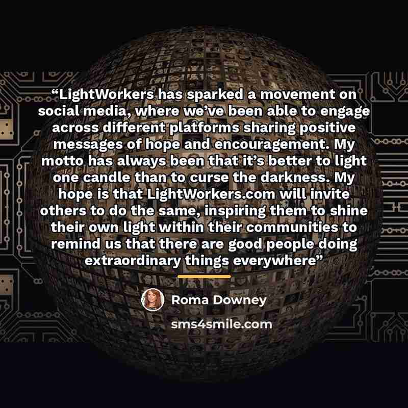 “LightWorkers has sparked a movement on social media, where we’ve been able to engage across different platforms sharing positive messages of hope and encouragement. My motto has always been that it’s better to light one candle than to curse the darkness. My hope is that LightWorkers.com will…” quote by Roma Downey