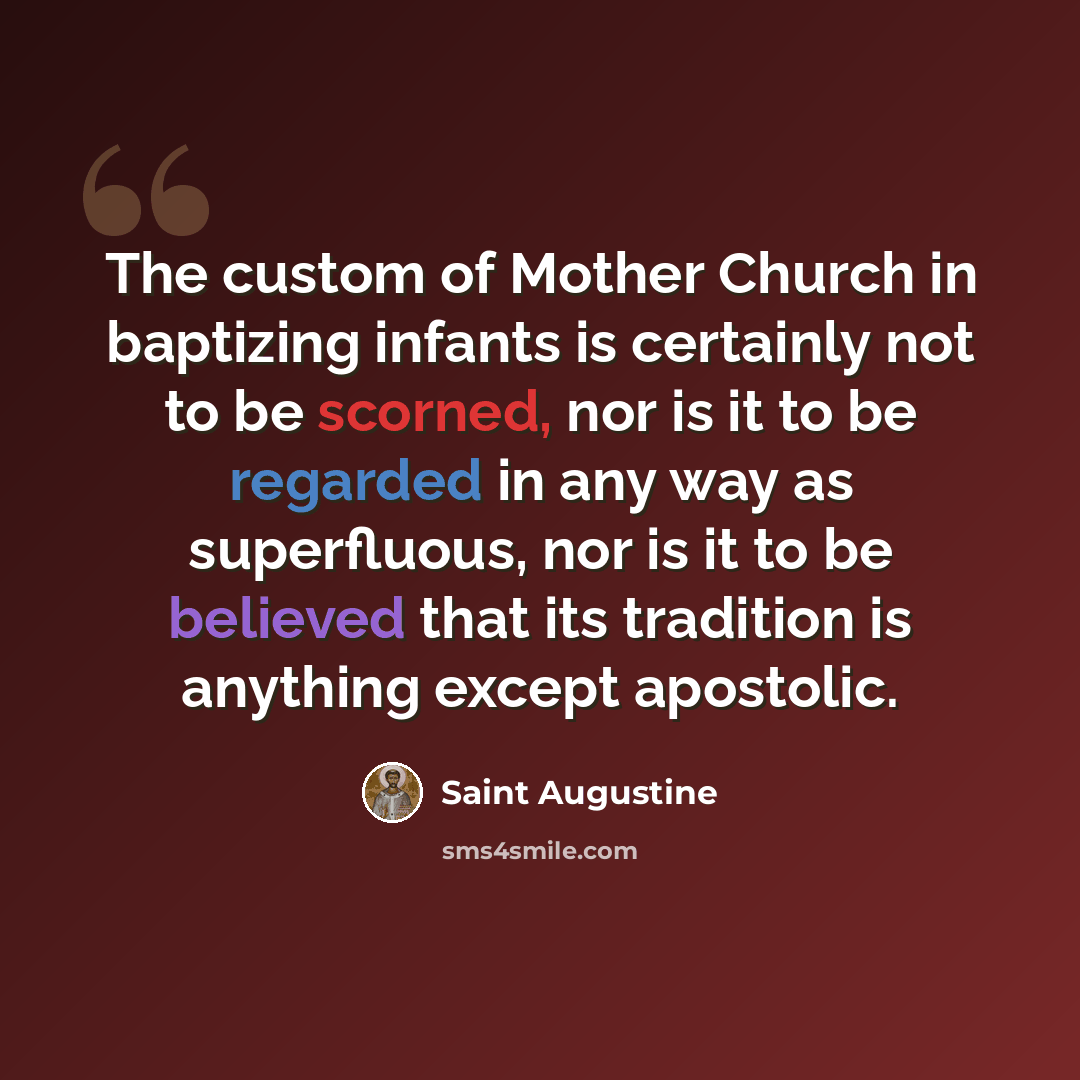 “The custom of Mother Church in baptizing infants is certainly not to be scorned, nor is it to be regarded in any way as superfluous, nor is it to be believed that its tradition is anything except apostolic.” quote by Saint Augustine