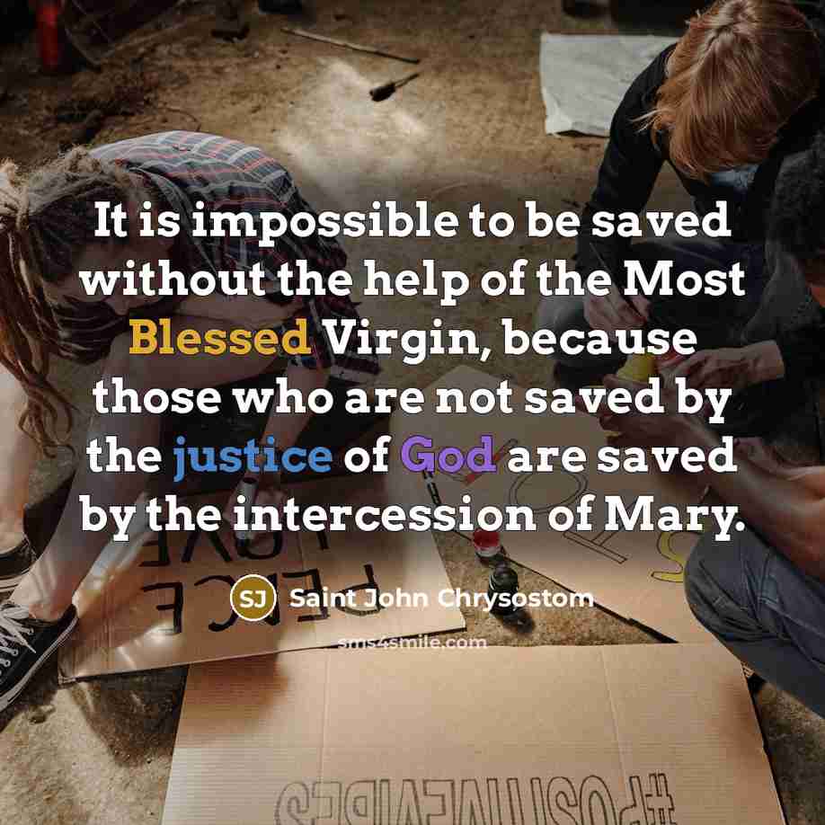 “It is impossible to be saved without the help of the Most Blessed Virgin, because those who are not saved by the justice of God are saved by the intercession of Mary.” quote by Saint John Chrysostom