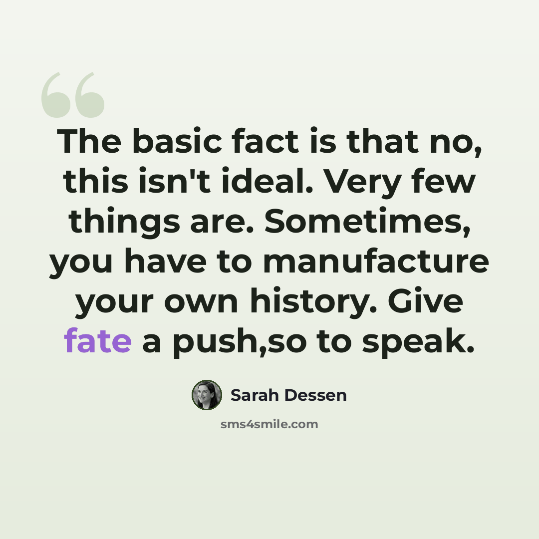 “The basic fact is that no, this isn't ideal. Very few things are. Sometimes, you have to manufacture your own history. Give fate a push,so to speak.” quote by Sarah Dessen