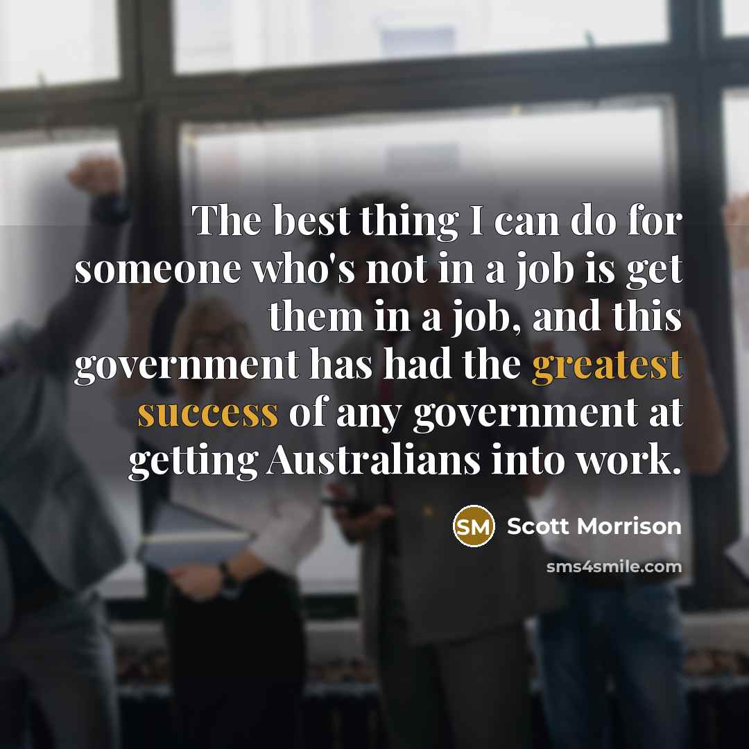 “The best thing I can do for someone who's not in a job is get them in a job, and this government has had the greatest success of any government at getting Australians into work.” quote by Scott Morrison