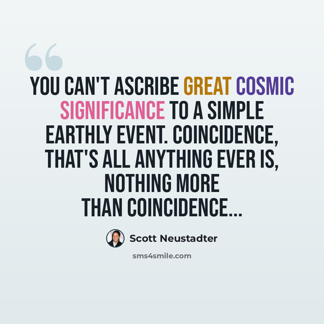 “You can't ascribe great cosmic significance to a simple earthly event. Coincidence, that's all anything ever is, nothing more than coincidence...” quote by Scott Neustadter