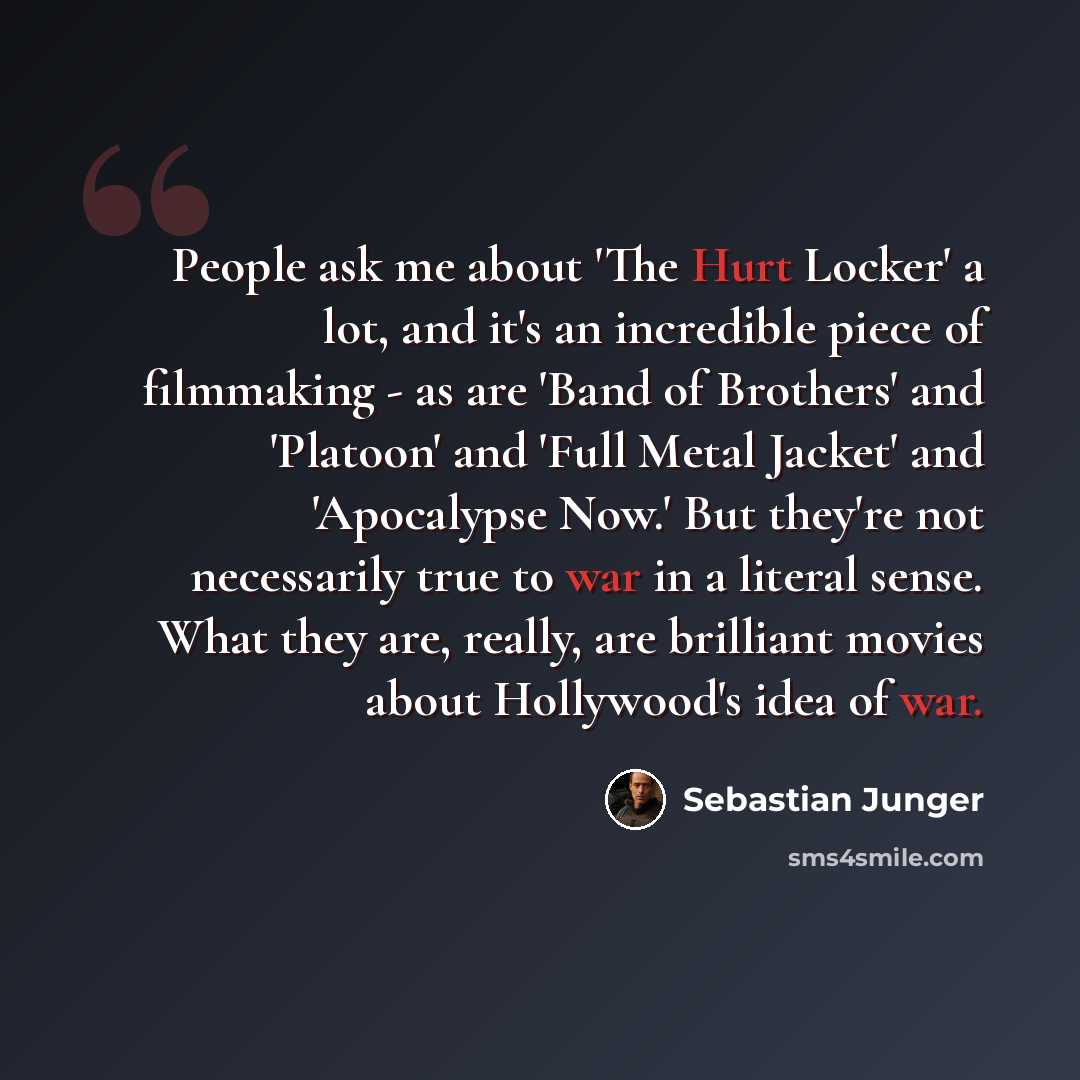 “People ask me about 'The Hurt Locker' a lot, and it's an incredible piece of filmmaking - as are 'Band of Brothers' and 'Platoon' and 'Full Metal Jacket' and 'Apocalypse Now.' But they're not necessarily true to war in a literal sense. What they are, really, are brilliant movies about Hollywood's…” quote by Sebastian Junger
