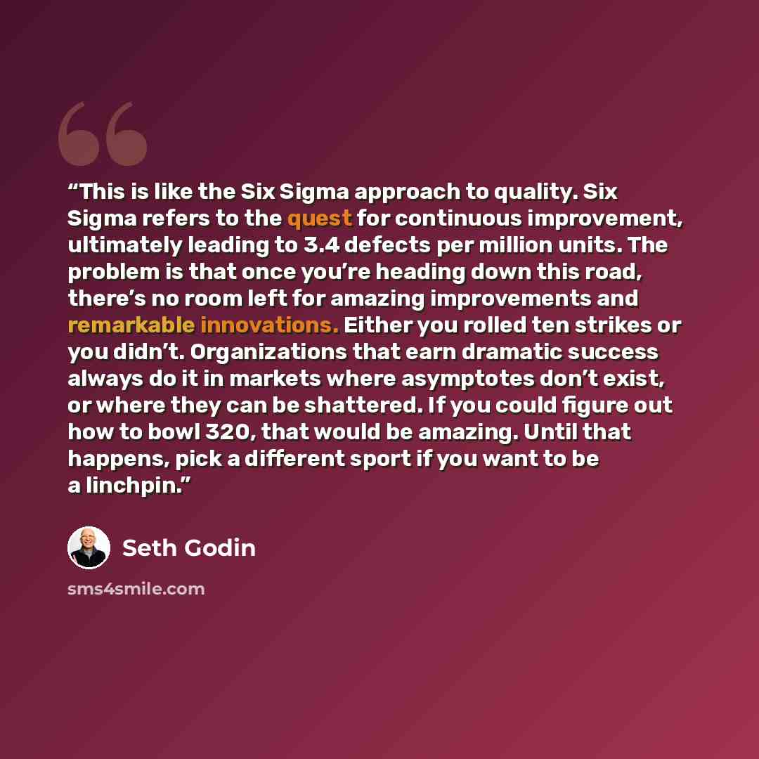 “This is like the Six Sigma approach to quality. Six Sigma refers to the quest for continuous improvement, ultimately leading to 3.4 defects per million units. The problem is that once you’re heading down this road, there’s no room left for amazing improvements and remarkable innovations. Either…” quote by Seth Godin