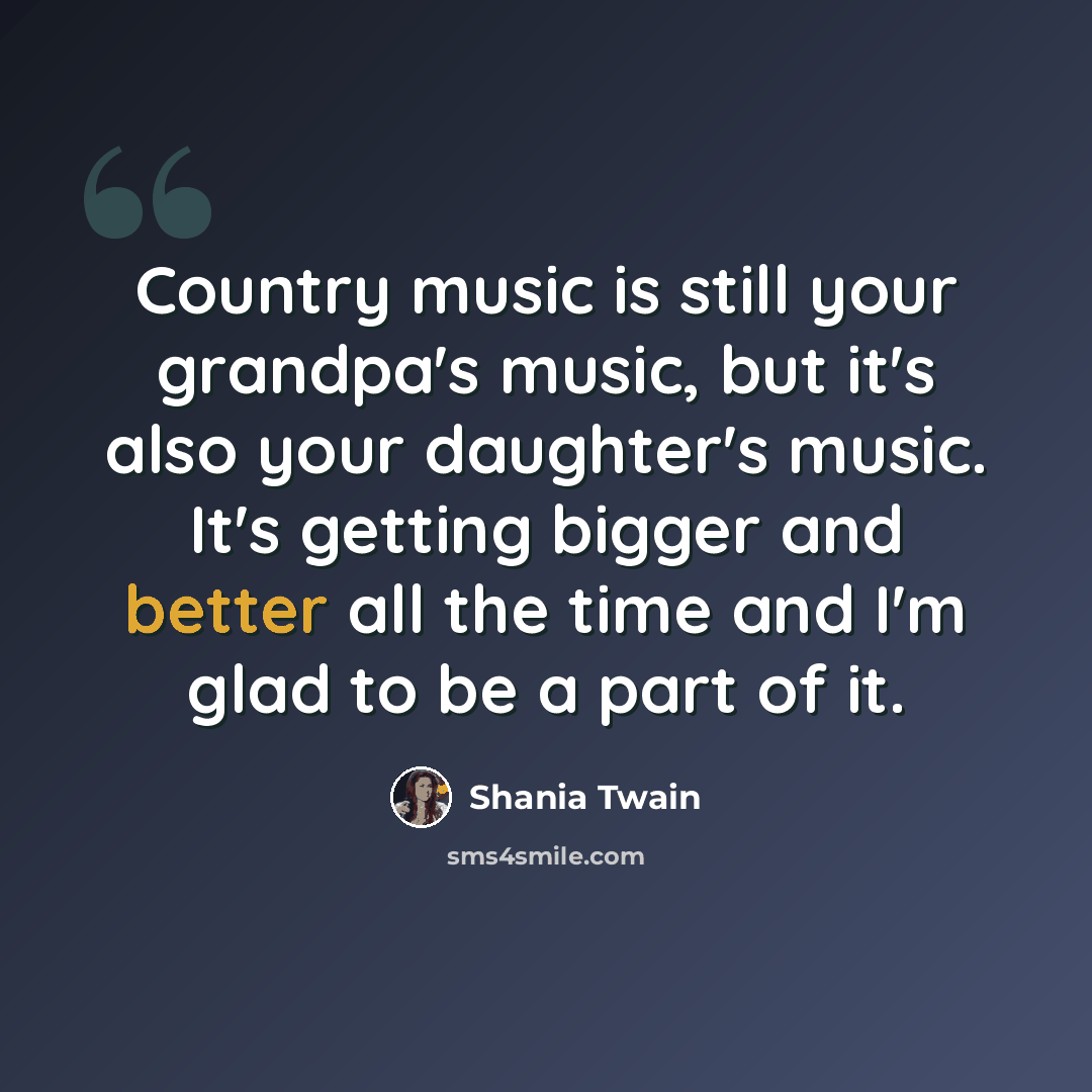 “Country music is still your grandpa's music, but it's also your daughter's music. It's getting bigger and better all the time and I'm glad to be a part of it.” quote by Shania Twain