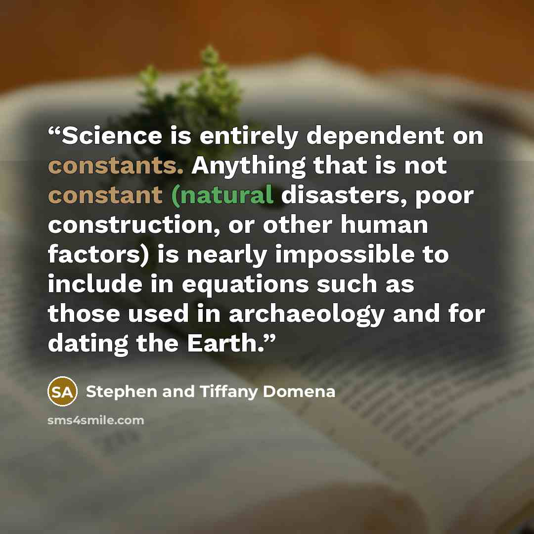“Science is entirely dependent on constants. Anything that is not constant (natural disasters, poor construction, or other human factors) is nearly impossible to include in equations such as those used in archaeology and for dating the Earth.” quote by Stephen and Tiffany Domena