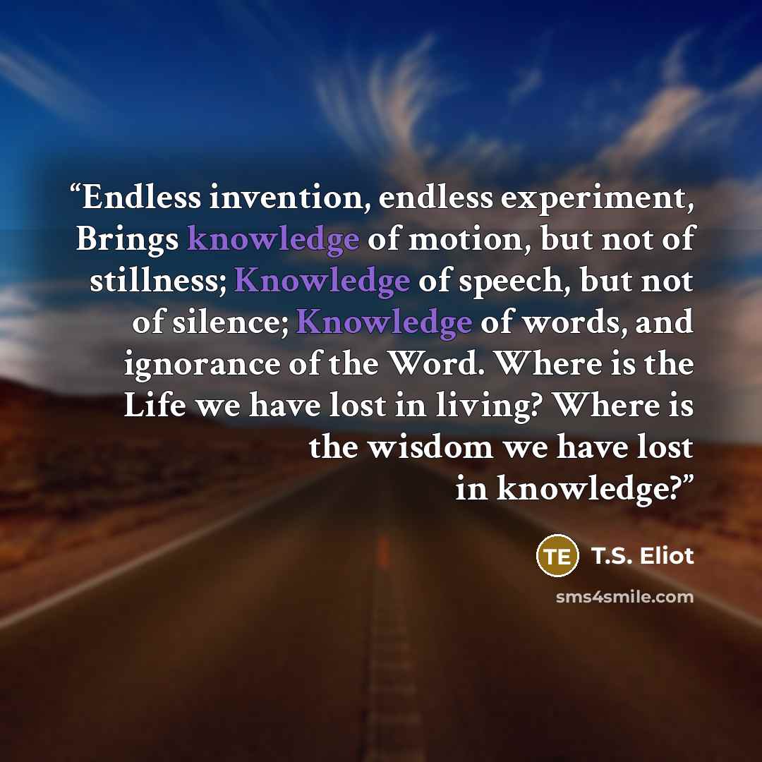 “Endless invention, endless experiment, Brings knowledge of motion, but not of stillness; Knowledge of speech, but not of silence; Knowledge of words, and ignorance of the Word. Where is the Life we have lost in living? Where is the wisdom we have lost in knowledge?” quote by T.S. Eliot
