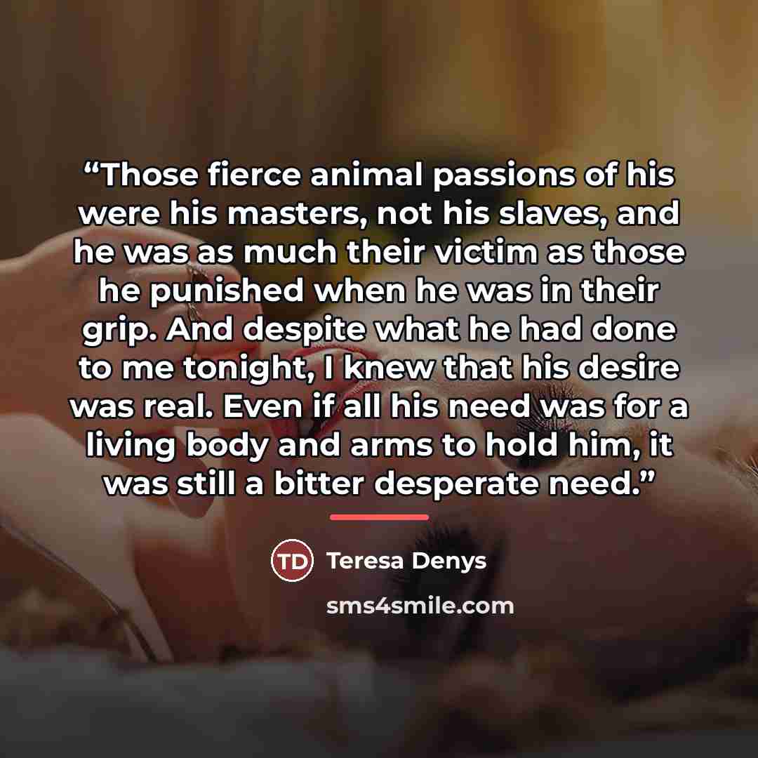 “Those fierce animal passions of his were his masters, not his slaves, and he was as much their victim as those he punished when he was in their grip. And despite what he had done to me tonight, I knew that his desire was real. Even if all his need was for a living body and arms to hold him, it was…” quote by Teresa Denys