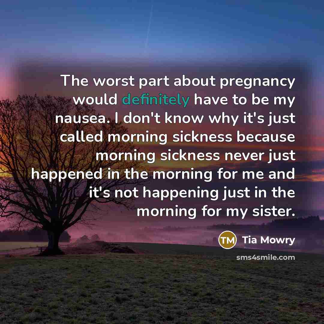 “The worst part about pregnancy would definitely have to be my nausea. I don't know why it's just called morning sickness because morning sickness never just happened in the morning for me and it's not happening just in the morning for my sister.” quote by Tia Mowry