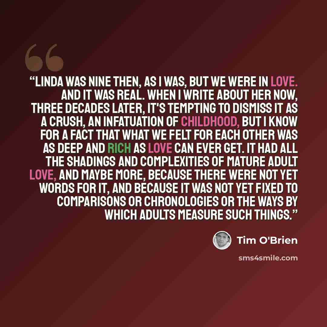 “Linda was nine then, as I was, but we were in love. And it was real. When I write about her now, three decades later, it's tempting to dismiss it as a crush, an infatuation of childhood, but I know for a fact that what we felt for each other was as deep and rich as love can ever get. It had all…” quote by Tim O'Brien