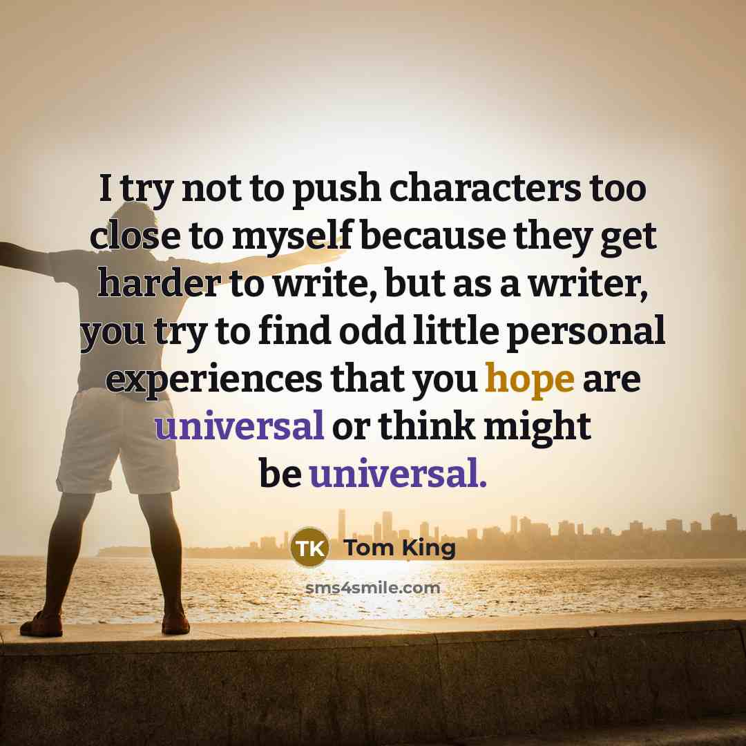 “I try not to push characters too close to myself because they get harder to write, but as a writer, you try to find odd little personal experiences that you hope are universal or think might be universal.” quote by Tom King