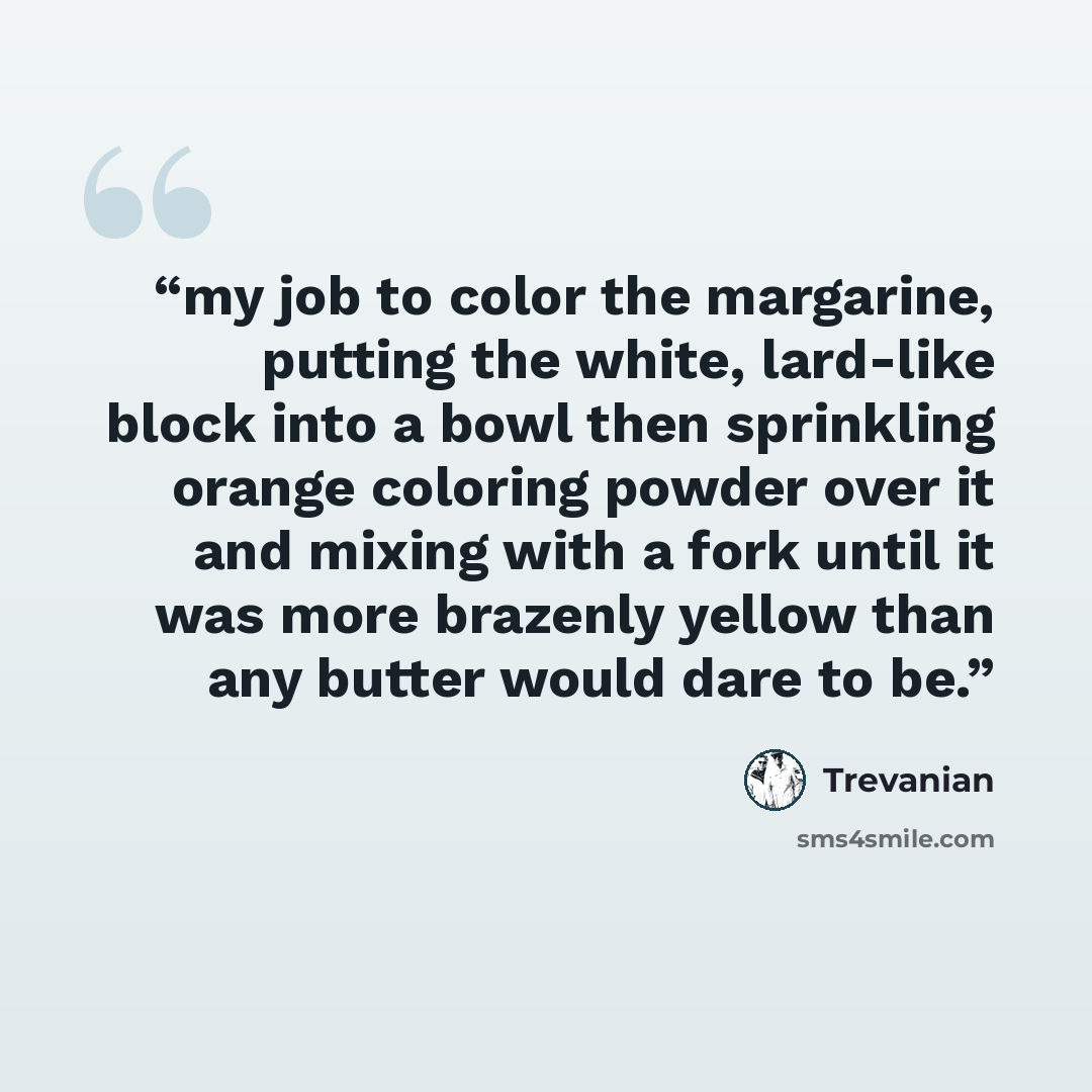 “my job to color the margarine, putting the white, lard-like block into a bowl then sprinkling orange coloring powder over it and mixing with a fork until it was more brazenly yellow than any butter would dare to be.” quote by Trevanian