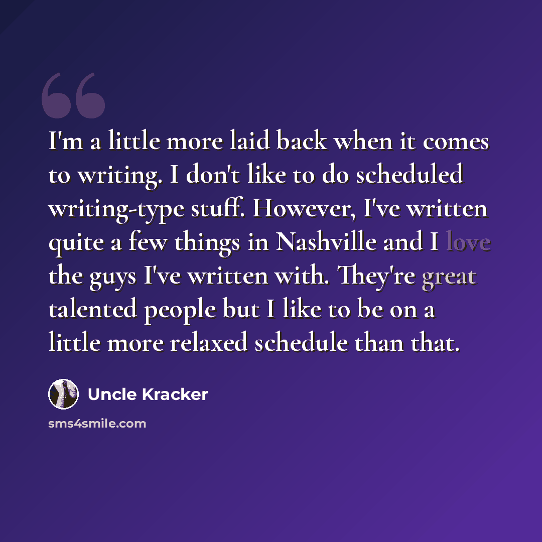 “I'm a little more laid back when it comes to writing. I don't like to do scheduled writing-type stuff. However, I've written quite a few things in Nashville and I love the guys I've written with. They're great talented people but I like to be on a little more relaxed schedule than that.” quote by Uncle Kracker