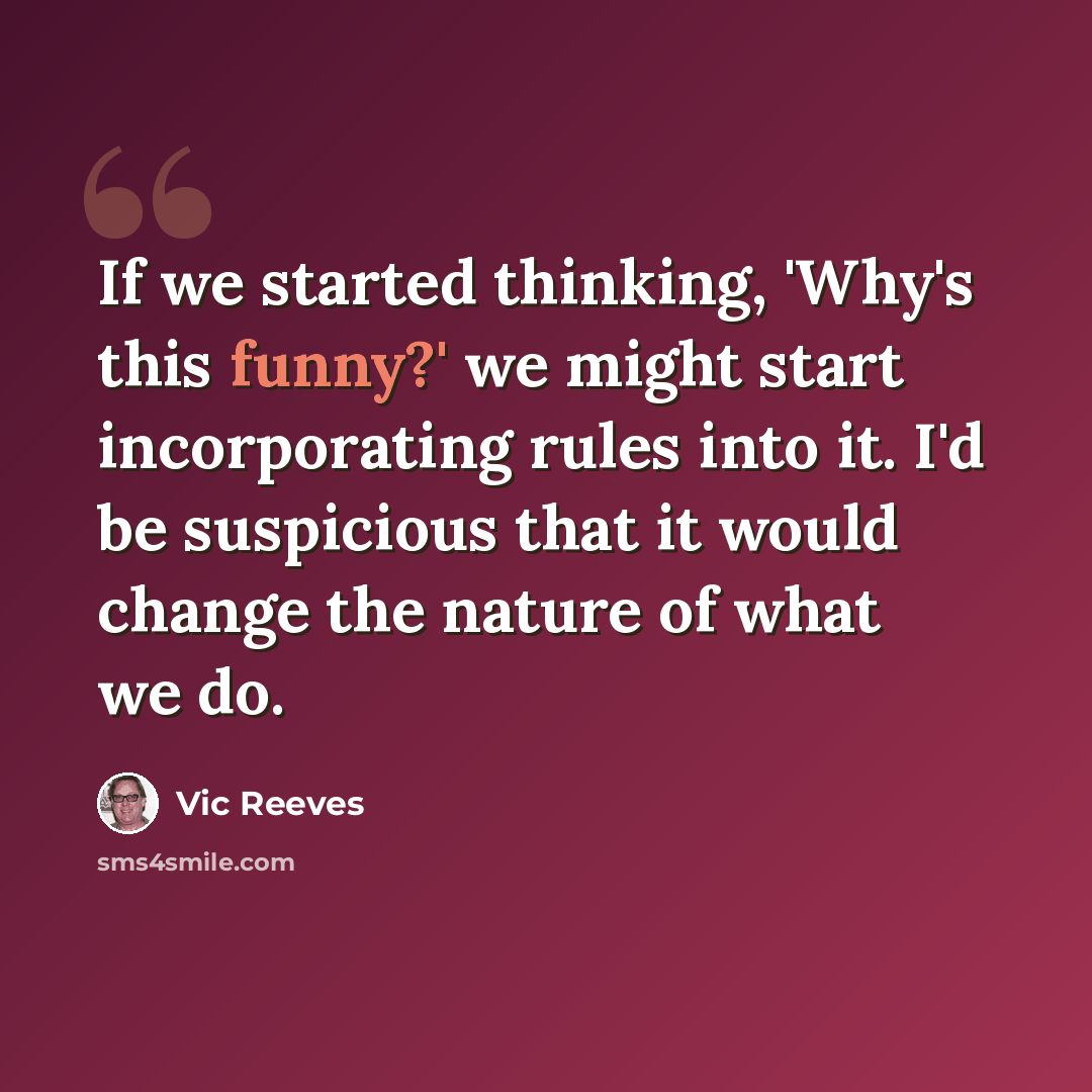 “If we started thinking, 'Why's this funny?' we might start incorporating rules into it. I'd be suspicious that it would change the nature of what we do.” quote by Vic Reeves
