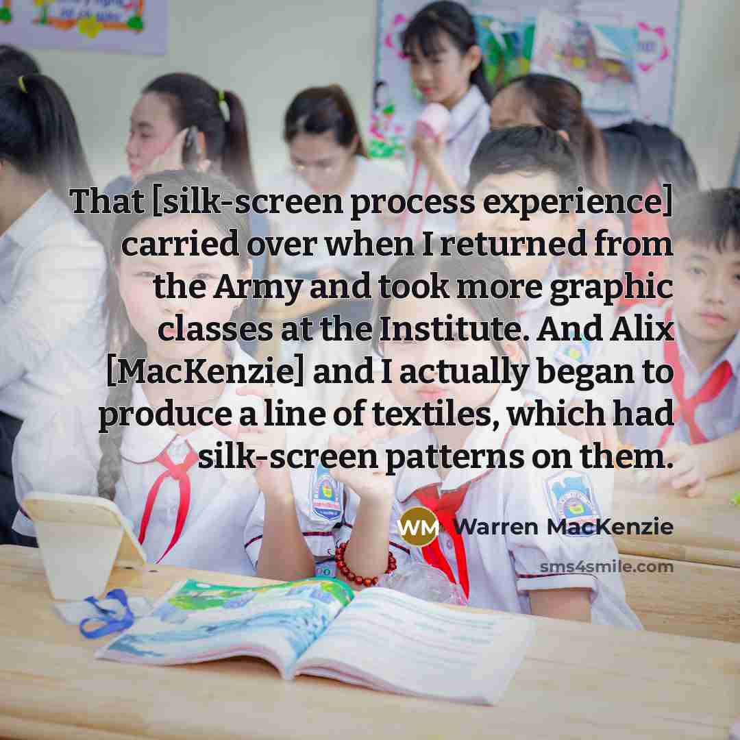 “That [silk-screen process experience] carried over when I returned from the Army and took more graphic classes at the Institute. And Alix [MacKenzie] and I actually began to produce a line of textiles, which had silk-screen patterns on them.” quote by Warren MacKenzie