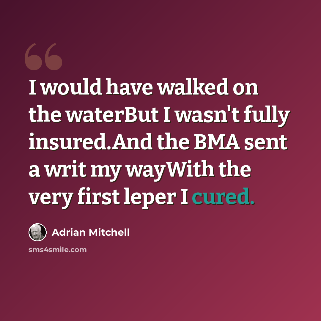 “I would have walked on the waterBut I wasn't fully insured.And the BMA sent a writ my wayWith the very first leper I cured.” quote by Adrian Mitchell