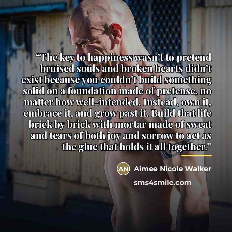 “The key to happiness wasn’t to pretend bruised souls and broken hearts didn’t exist because you couldn’t build something solid on a foundation made of pretense, no matter how well-intended. Instead, own it, embrace it, and grow past it. Build that life brick by brick with mortar made of sweat and…” quote by Aimee Nicole Walker