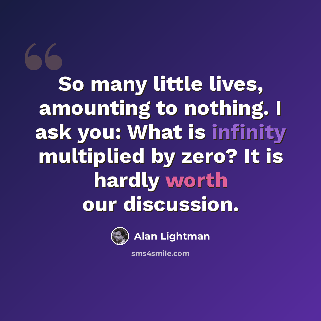 “So many little lives, amounting to nothing. I ask you: What is infinity multiplied by zero? It is hardly worth our discussion.” quote by Alan Lightman
