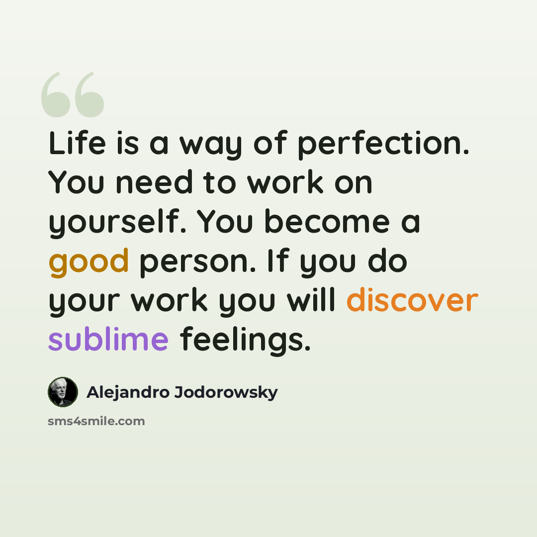 “Life is a way of perfection. You need to work on yourself. You become a good person. If you do your work you will discover sublime feelings.” quote by Alejandro Jodorowsky