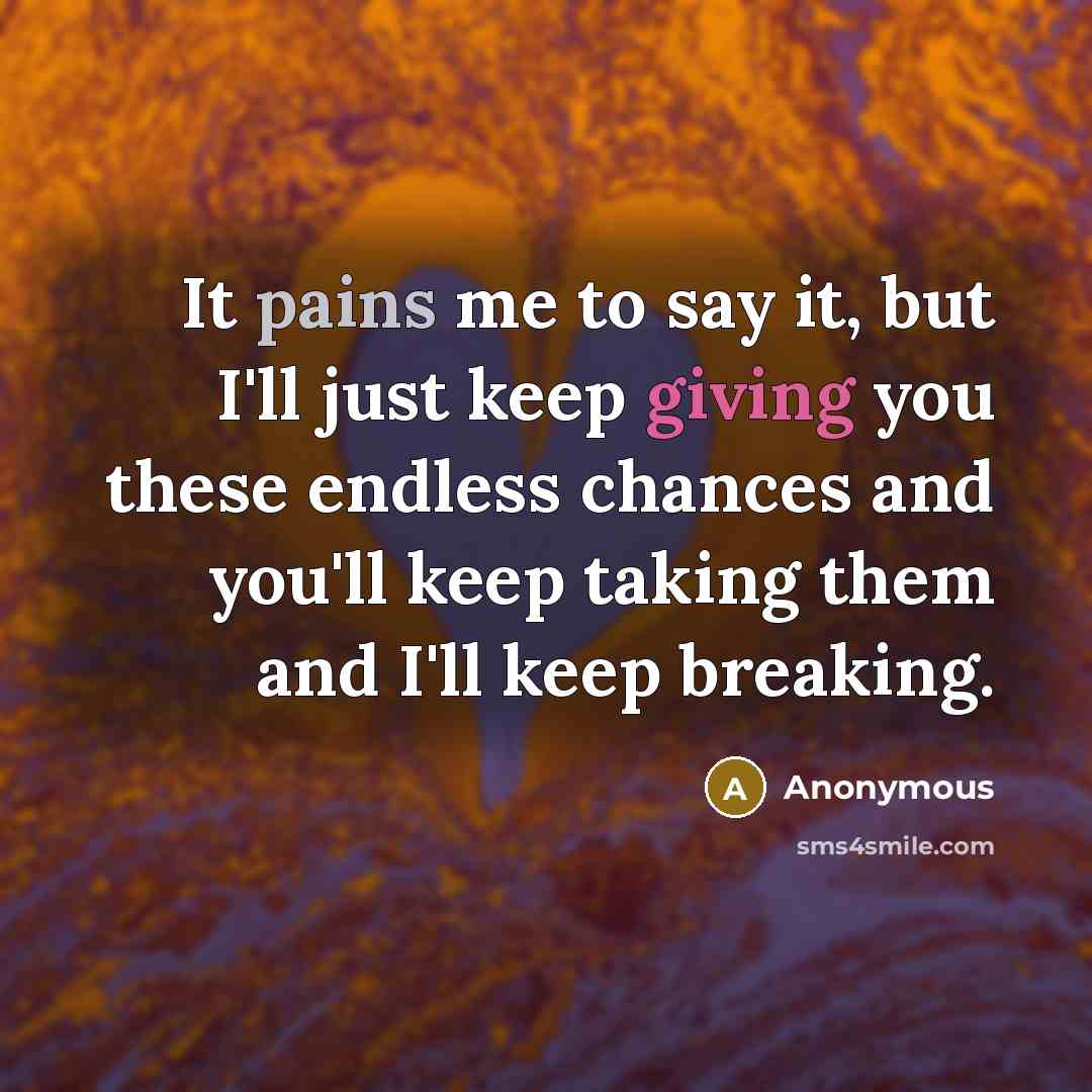 “It pains me to say it, but I'll just keep giving you these endless chances and you'll keep taking them and I'll keep breaking.” quote by Anonymous