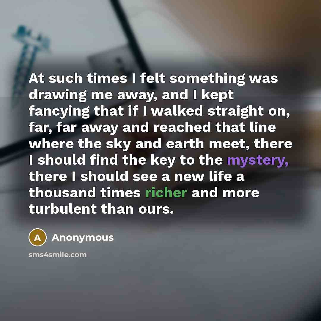 “At such times I felt something was drawing me away, and I kept fancying that if I walked straight on, far, far away and reached that line where the sky and earth meet, there I should find the key to the mystery, there I should see a new life a thousand times richer and more turbulent than ours.” quote by Anonymous