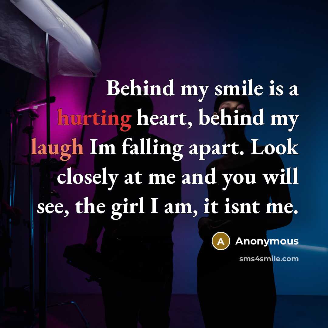 “Behind my smile is a hurting heart, behind my laugh Im falling apart. Look closely at me and you will see, the girl I am, it isnt me.” quote by Anonymous