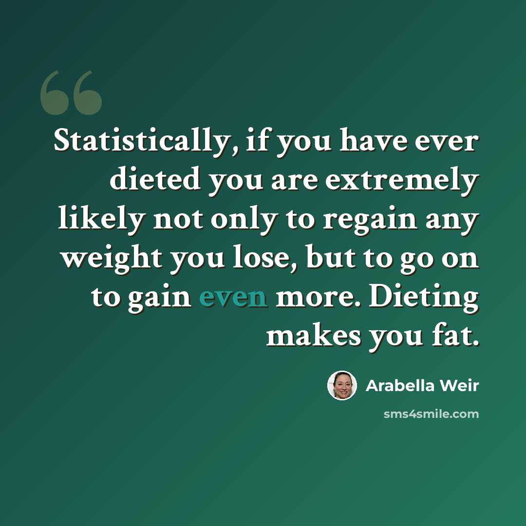 “Statistically, if you have ever dieted you are extremely likely not only to regain any weight you lose, but to go on to gain even more. Dieting makes you fat.” quote by Arabella Weir
