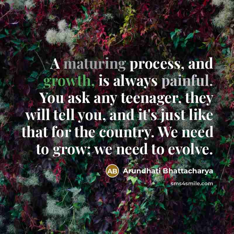 “A maturing process, and growth, is always painful. You ask any teenager, they will tell you, and it's just like that for the country. We need to grow; we need to evolve.” quote by Arundhati Bhattacharya