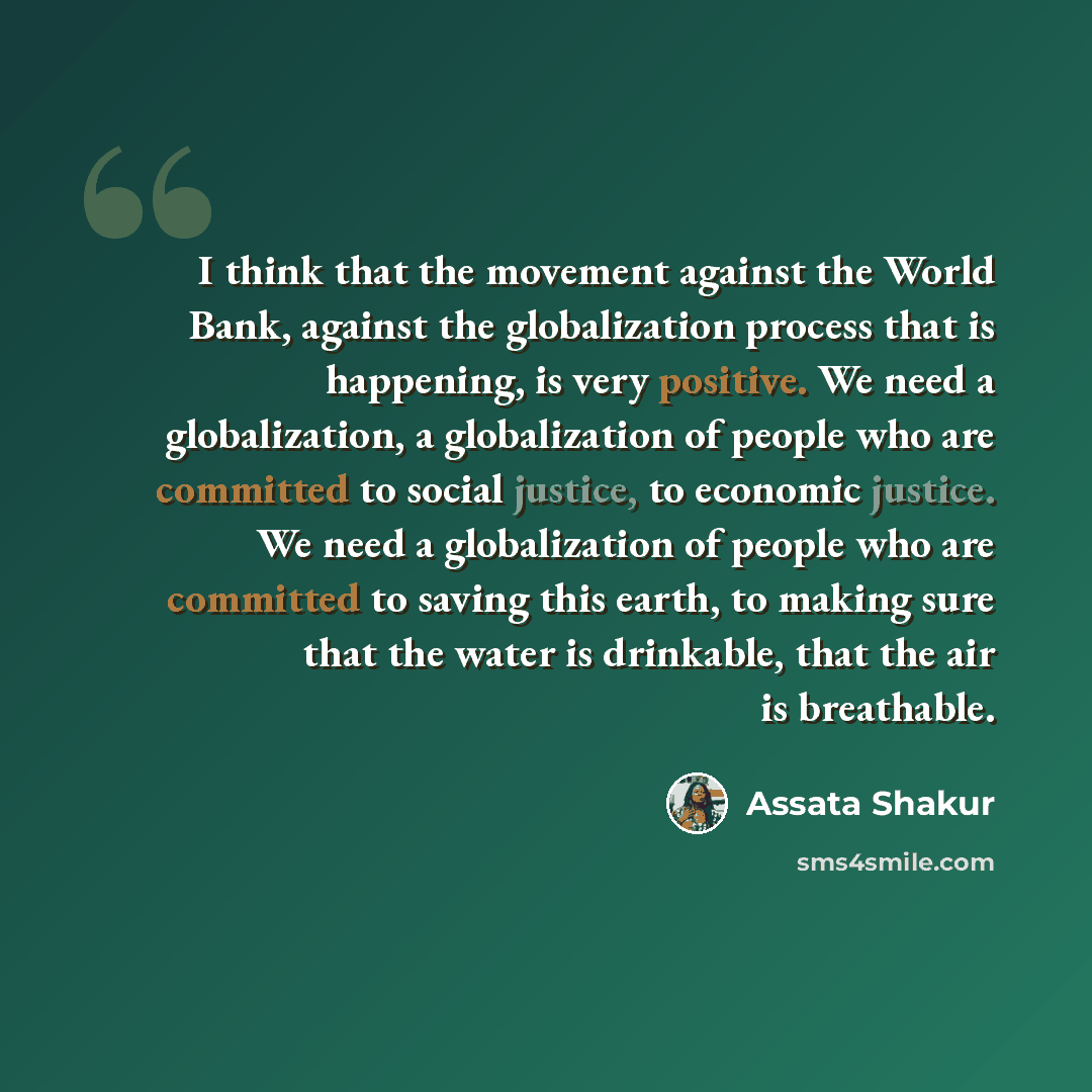 “I think that the movement against the World Bank, against the globalization process that is happening, is very positive. We need a globalization, a globalization of people who are committed to social justice, to economic justice. We need a globalization of people who are committed to saving this…” quote by Assata Shakur