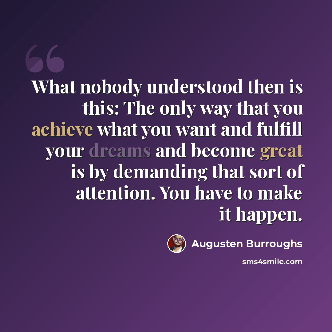 “What nobody understood then is this: The only way that you achieve what you want and fulfill your dreams and become great is by demanding that sort of attention. You have to make it happen.” quote by Augusten Burroughs