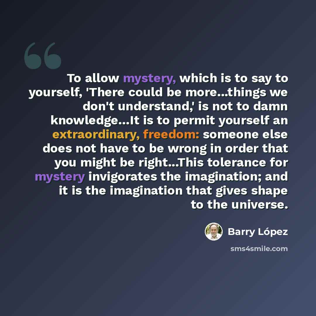 “To allow mystery, which is to say to yourself, 'There could be more...things we don't understand,' is not to damn knowledge…It is to permit yourself an extraordinary, freedom: someone else does not have to be wrong in order that you might be right...This tolerance for mystery invigorates the…” quote by Barry Lopez