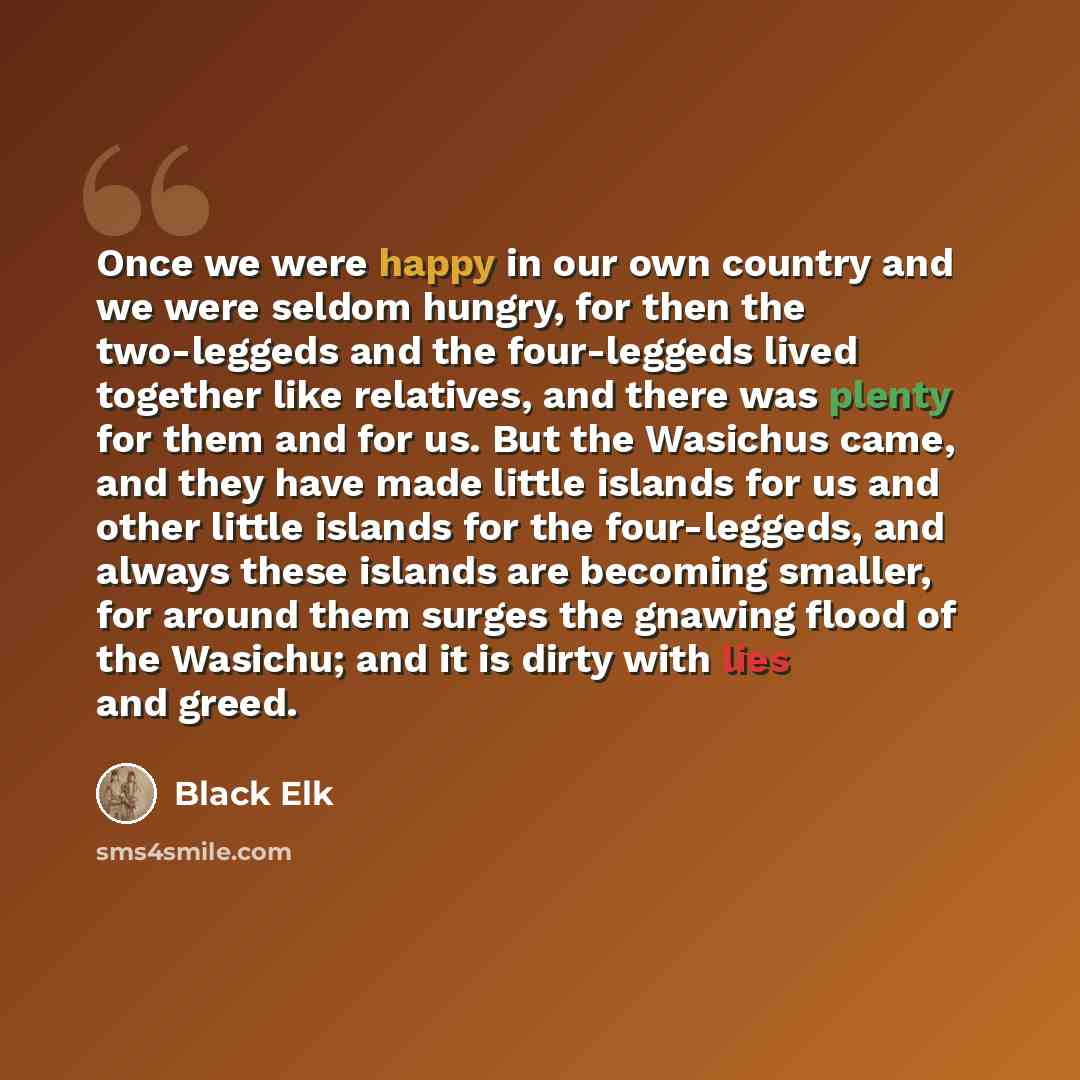 “Once we were happy in our own country and we were seldom hungry, for then the two-leggeds and the four-leggeds lived together like relatives, and there was plenty for them and for us. But the Wasichus came, and they have made little islands for us and other little islands for the four-leggeds, and…” quote by Black Elk