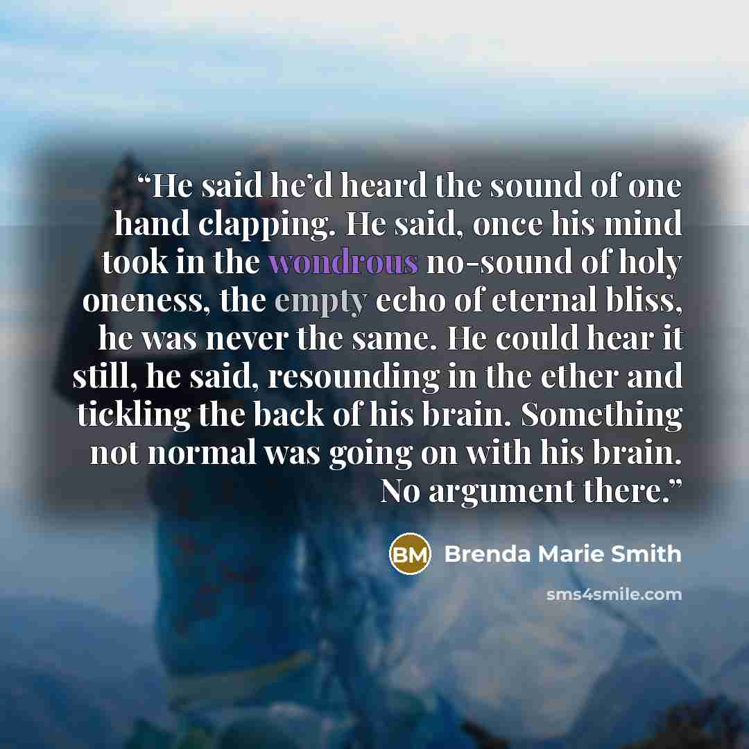 “He said he’d heard the sound of one hand clapping. He said, once his mind took in the wondrous no-sound of holy oneness, the empty echo of eternal bliss, he was never the same. He could hear it still, he said, resounding in the ether and tickling the back of his brain. Something not normal was…” quote by Brenda Marie Smith