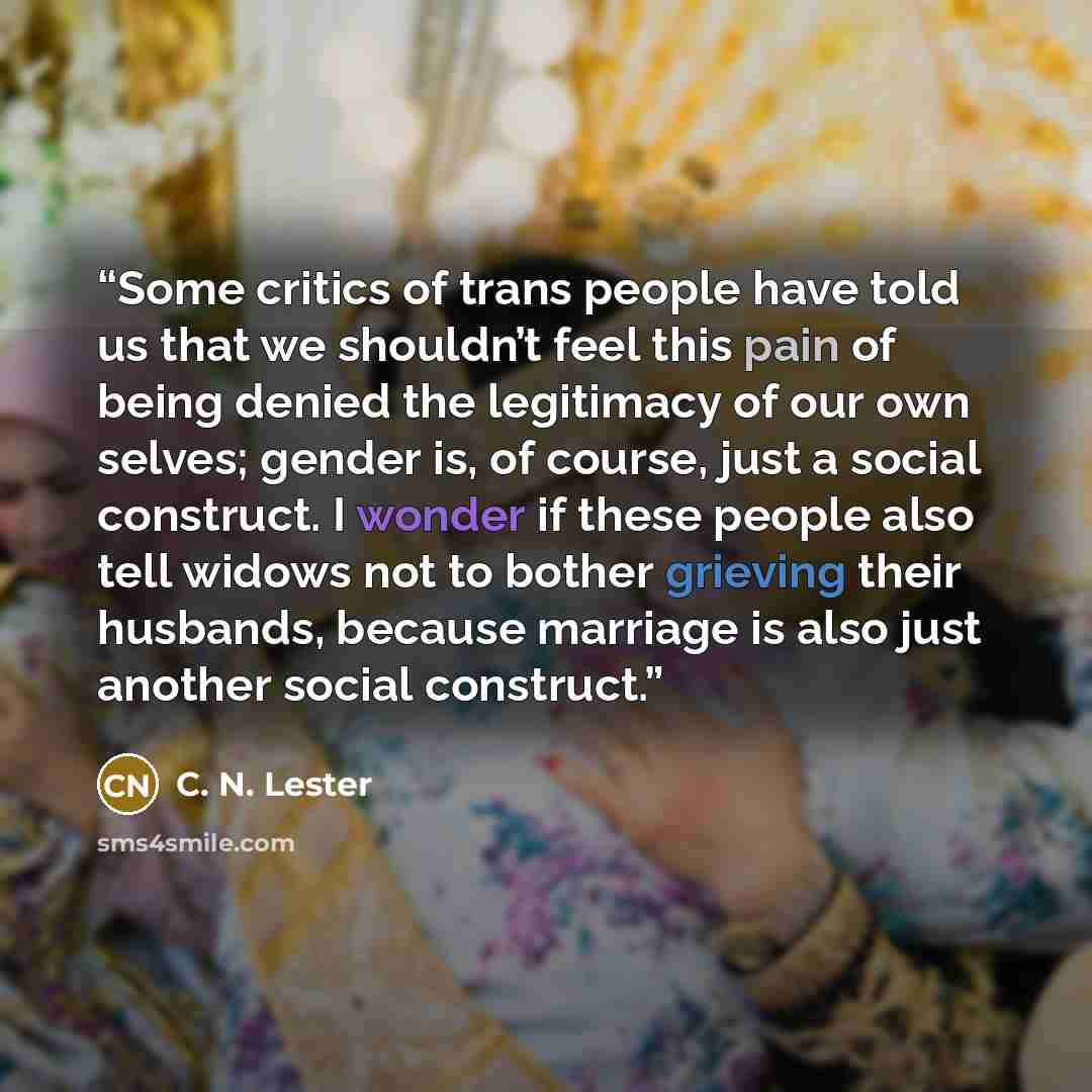 “Some critics of trans people have told us that we shouldn’t feel this pain of being denied the legitimacy of our own selves; gender is, of course, just a social construct. I wonder if these people also tell widows not to bother grieving their husbands, because marriage is also just another social…” quote by C. N. Lester
