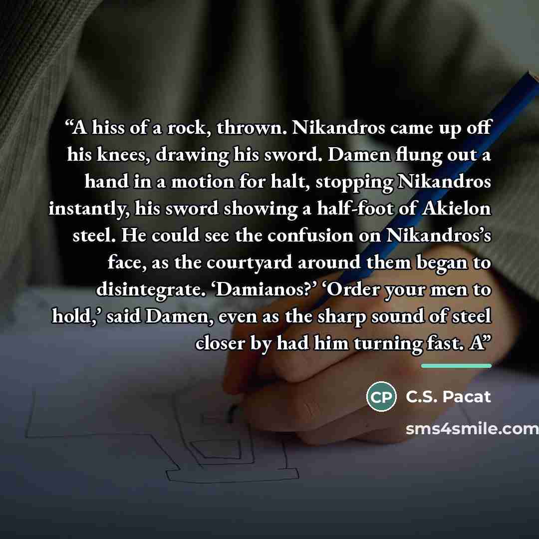 “A hiss of a rock, thrown. Nikandros came up off his knees, drawing his sword. Damen flung out a hand in a motion for halt, stopping Nikandros instantly, his sword showing a half-foot of Akielon steel. He could see the confusion on Nikandros’s face, as the courtyard around them began to…” quote by C.S. Pacat