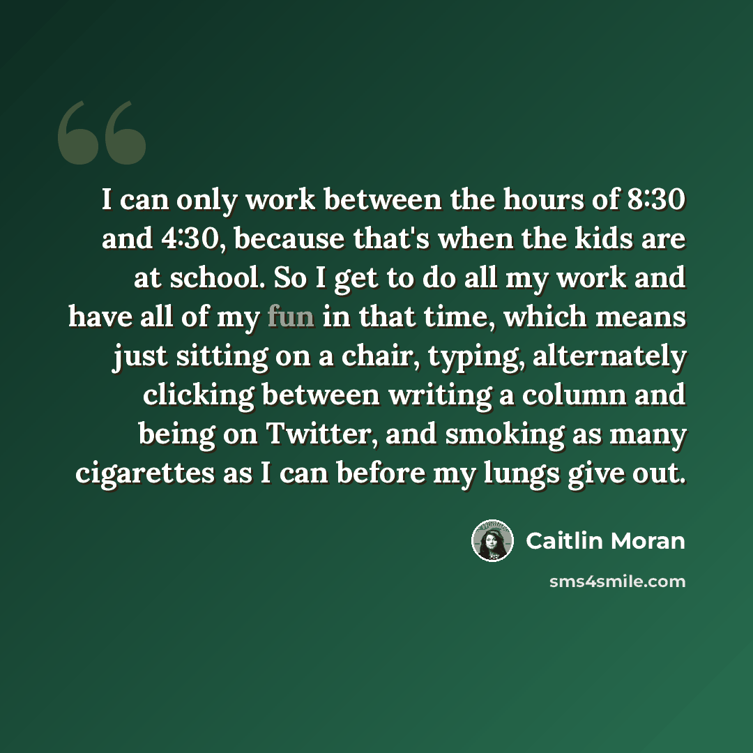 “I can only work between the hours of 8:30 and 4:30, because that's when the kids are at school. So I get to do all my work and have all of my fun in that time, which means just sitting on a chair, typing, alternately clicking between writing a column and being on Twitter, and smoking as many…” quote by Caitlin Moran