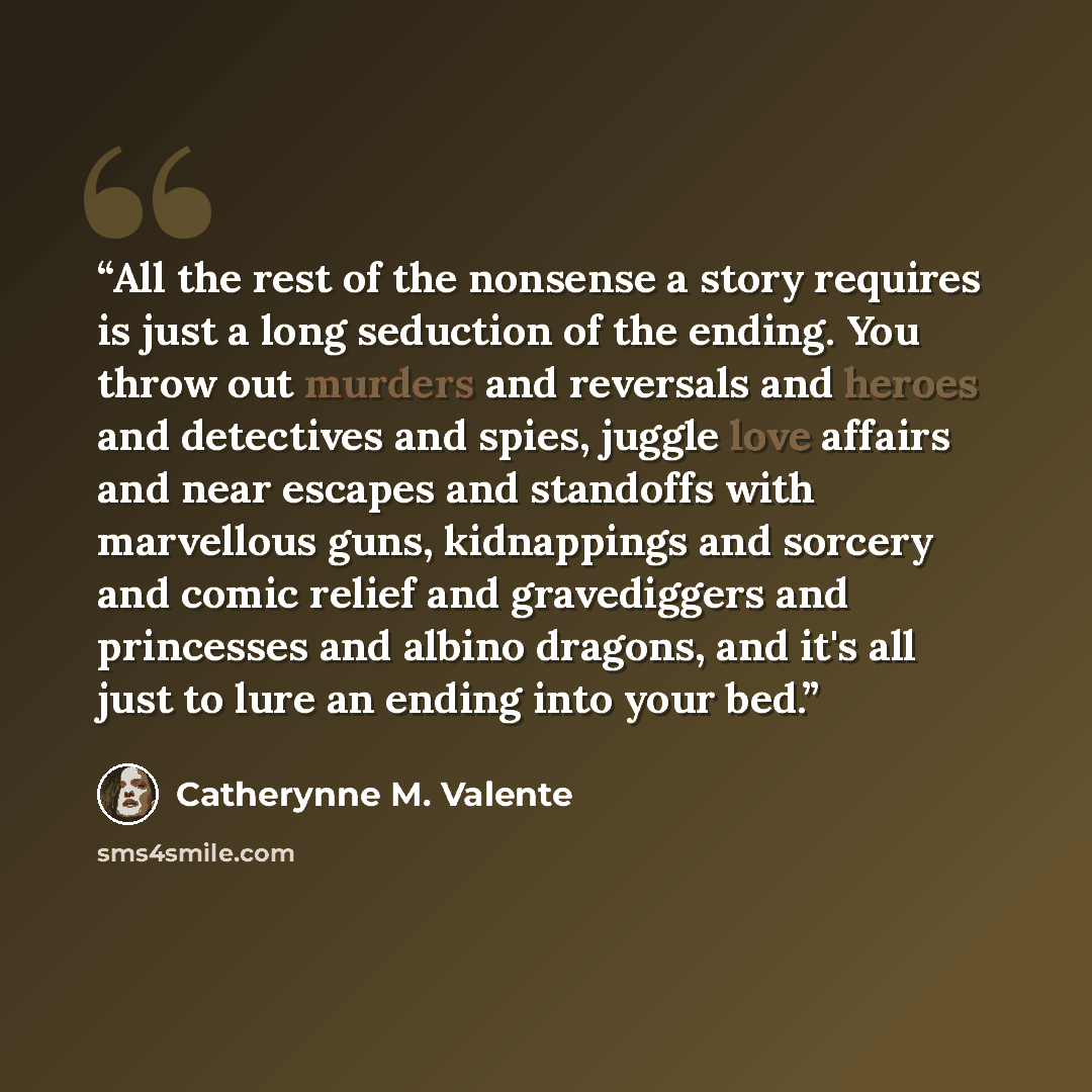 “All the rest of the nonsense a story requires is just a long seduction of the ending. You throw out murders and reversals and heroes and detectives and spies, juggle love affairs and near escapes and standoffs with marvellous guns, kidnappings and sorcery and comic relief and gravediggers and…” quote by Catherynne M. Valente