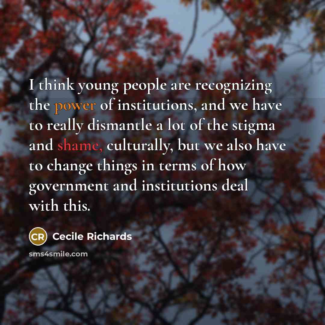 “I think young people are recognizing the power of institutions, and we have to really dismantle a lot of the stigma and shame, culturally, but we also have to change things in terms of how government and institutions deal with this.” quote by Cecile Richards