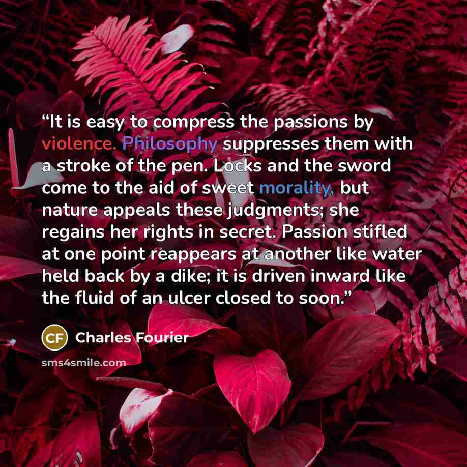 “It is easy to compress the passions by violence. Philosophy suppresses them with a stroke of the pen. Locks and the sword come to the aid of sweet morality, but nature appeals these judgments; she regains her rights in secret. Passion stifled at one point reappears at another like water held back…” quote by Charles Fourier