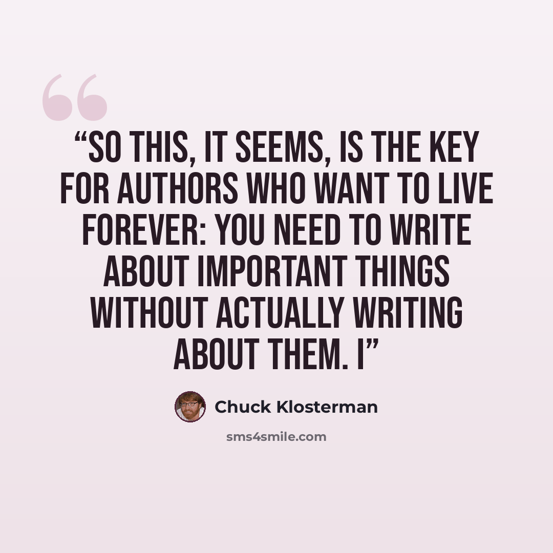 “So this, it seems, is the key for authors who want to live forever: You need to write about important things without actually writing about them. I” quote by Chuck Klosterman