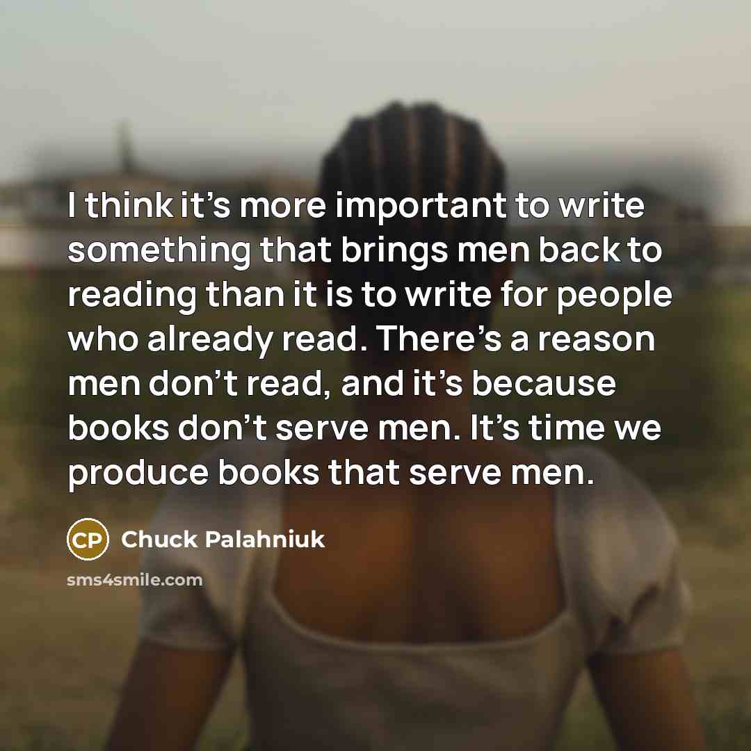 “I think it's more important to write something that brings men back to reading than it is to write for people who already read. There's a reason men don't read, and it's because books don't serve men. It's time we produce books that serve men.” quote by Chuck Palahniuk