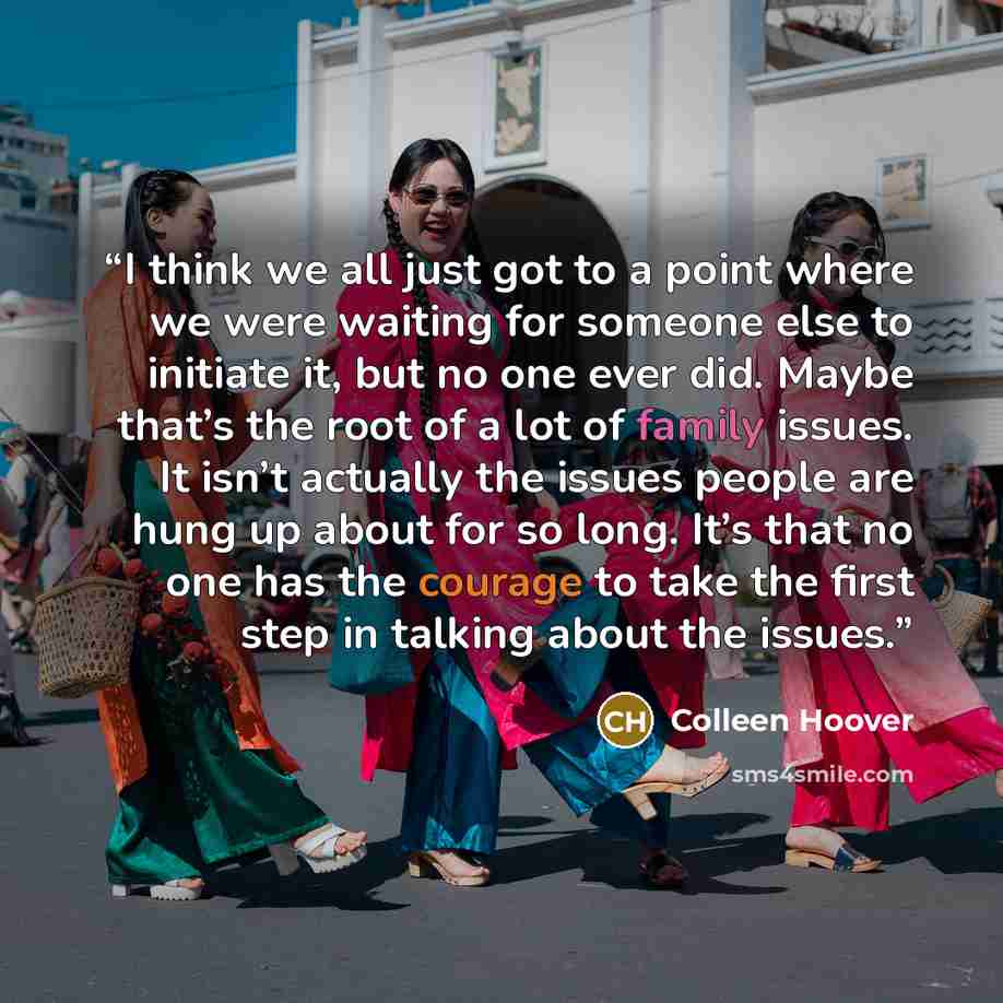 “I think we all just got to a point where we were waiting for someone else to initiate it, but no one ever did. Maybe that’s the root of a lot of family issues. It isn’t actually the issues people are hung up about for so long. It’s that no one has the courage to take the first step in talking…” quote by Colleen Hoover
