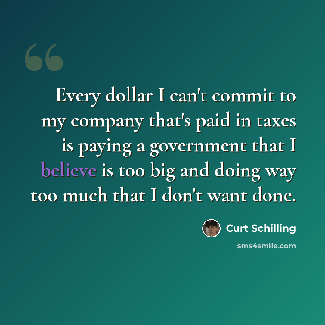 “Every dollar I can't commit to my company that's paid in taxes is paying a government that I believe is too big and doing way too much that I don't want done.” quote by Curt Schilling