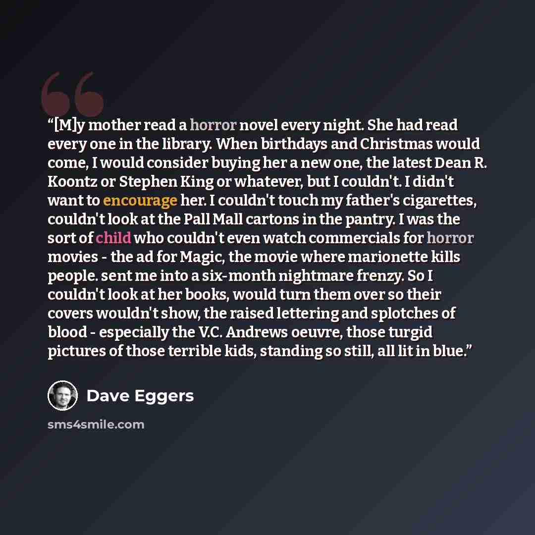 “[M]y mother read a horror novel every night. She had read every one in the library. When birthdays and Christmas would come, I would consider buying her a new one, the latest Dean R. Koontz or Stephen King or whatever, but I couldn't. I didn't want to encourage her. I couldn't touch my father's…” quote by Dave Eggers