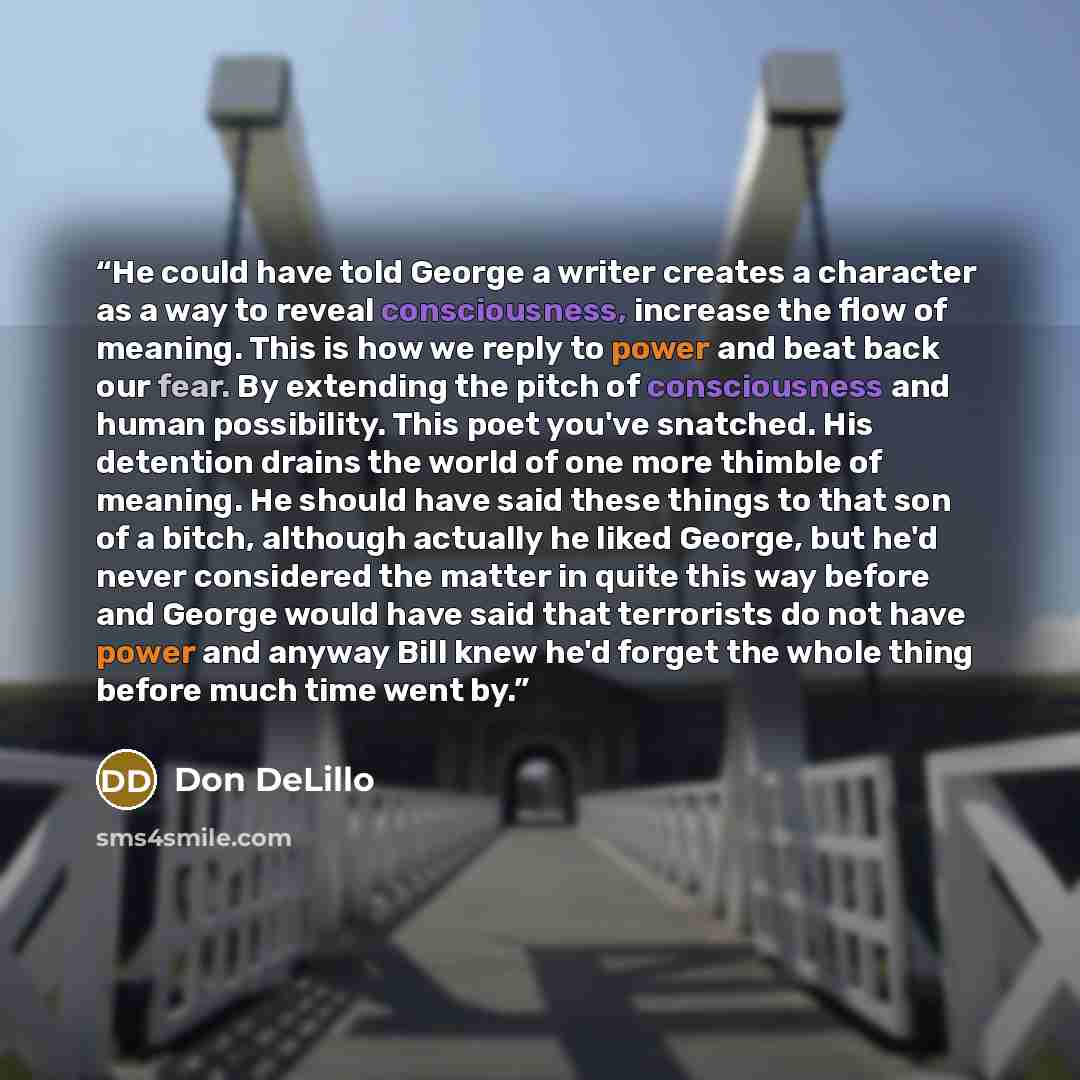 “He could have told George a writer creates a character as a way to reveal consciousness, increase the flow of meaning. This is how we reply to power and beat back our fear. By extending the pitch of consciousness and human possibility. This poet you've snatched. His detention drains the world of…” quote by Don DeLillo