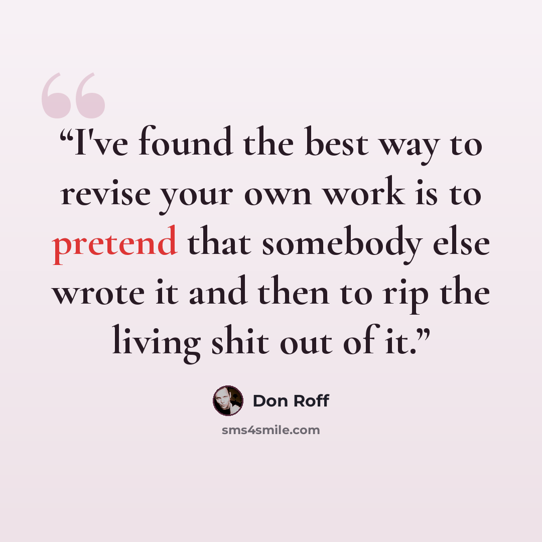 “I've found the best way to revise your own work is to pretend that somebody else wrote it and then to rip the living shit out of it.” quote by Don Roff