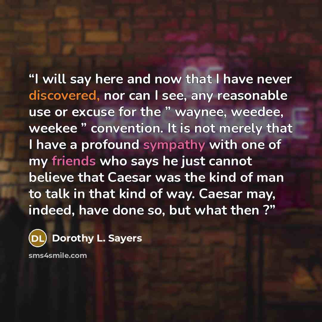 “I will say here and now that I have never discovered, nor can I see, any reasonable use or excuse for the ” waynee, weedee, weekee ” convention. It is not merely that I have a profound sympathy with one of my friends who says he just cannot believe that Caesar was the kind of man to talk in that…” quote by Dorothy L. Sayers