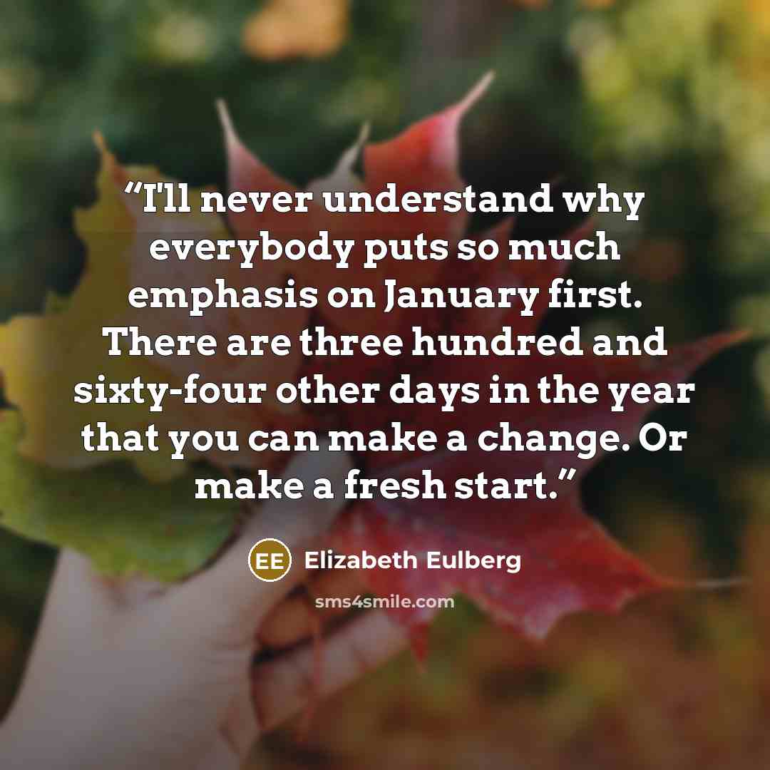 “I'll never understand why everybody puts so much emphasis on January first. There are three hundred and sixty-four other days in the year that you can make a change. Or make a fresh start.” quote by Elizabeth Eulberg